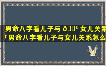 男命八字看儿子与 💮 女儿关系「男命八字看儿子与女儿关系怎么看」